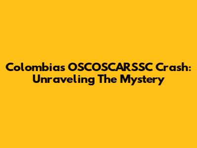 Colombia's OSCOSCARSSC Crash: Unraveling The Mystery