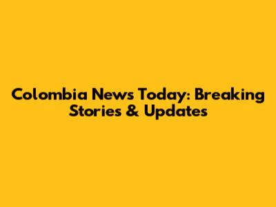 Colombia News Today: Breaking Stories & Updates