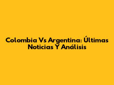 Colombia Vs Argentina: Últimas Noticias Y Análisis