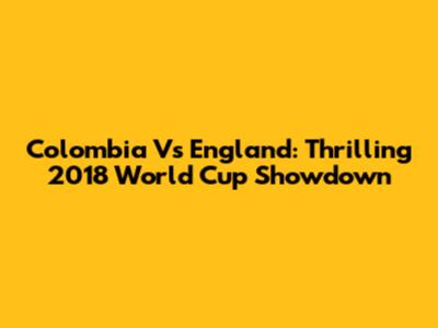 Colombia Vs England: Thrilling 2018 World Cup Showdown