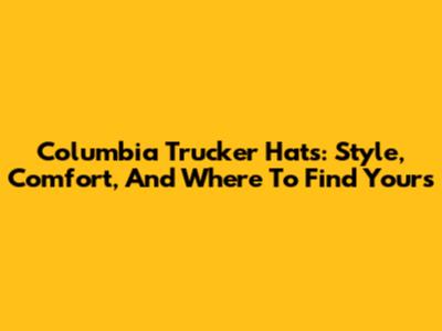 Columbia Trucker Hats: Style, Comfort, And Where To Find Yours