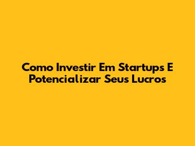 Como Investir Em Startups E Potencializar Seus Lucros