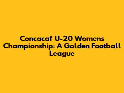 Concacaf U-20 Women's Championship: A Golden Football League