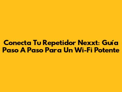 Conecta Tu Repetidor Nexxt: Guía Paso A Paso Para Un Wi-Fi Potente