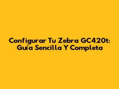 Configurar Tu Zebra GC420t: Guía Sencilla Y Completa