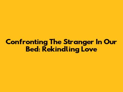 Confronting The Stranger In Our Bed: Rekindling Love