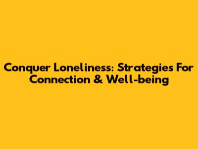 Conquer Loneliness: Strategies For Connection & Well-being