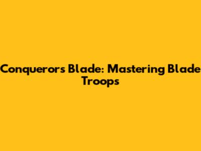 Conqueror's Blade: Mastering Blade Troops