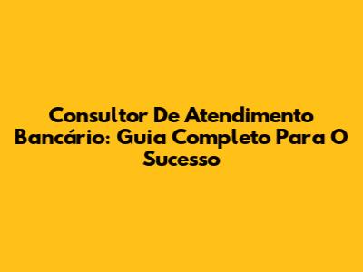 Consultor De Atendimento Bancário: Guia Completo Para O Sucesso