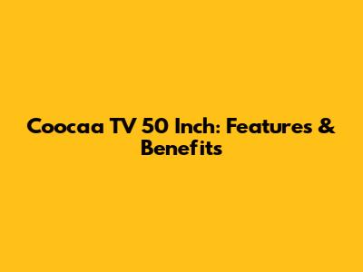 Coocaa TV 50 Inch: Features & Benefits