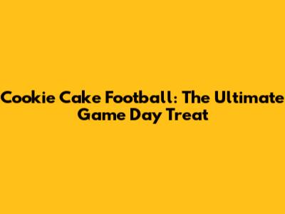 Cookie Cake Football: The Ultimate Game Day Treat