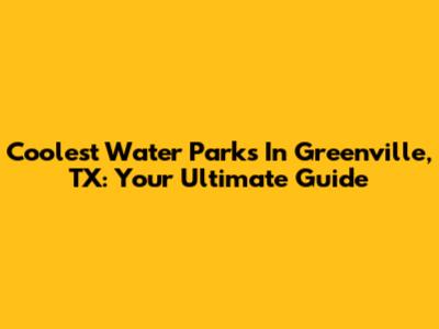 Coolest Water Parks In Greenville, TX: Your Ultimate Guide