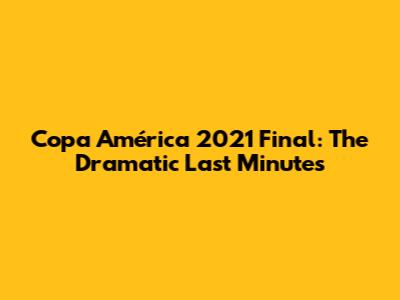 Copa América 2021 Final: The Dramatic Last Minutes