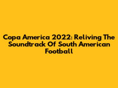 Copa America 2022: Reliving The Soundtrack Of South American Football