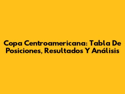 Copa Centroamericana: Tabla De Posiciones, Resultados Y Análisis