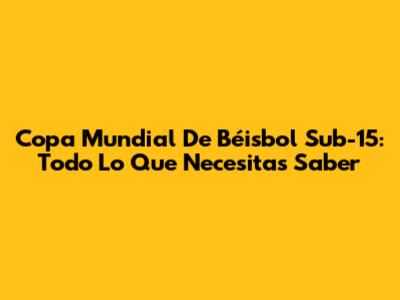 Copa Mundial De Béisbol Sub-15: Todo Lo Que Necesitas Saber