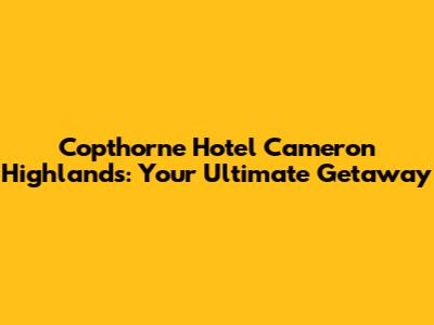 Copthorne Hotel Cameron Highlands: Your Ultimate Getaway