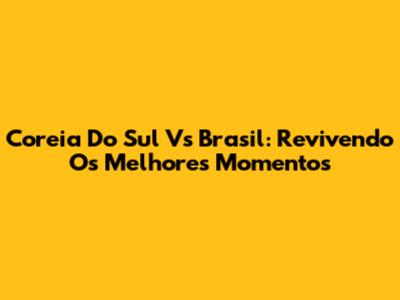 Coreia Do Sul Vs Brasil: Revivendo Os Melhores Momentos