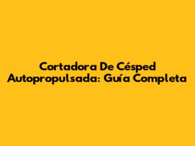 Cortadora De Césped Autopropulsada: Guía Completa