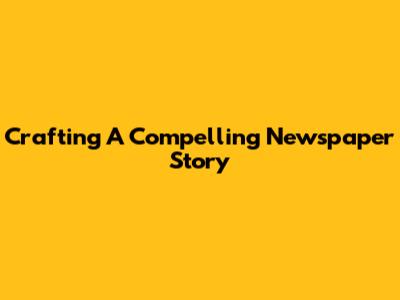 Crafting A Compelling Newspaper Story