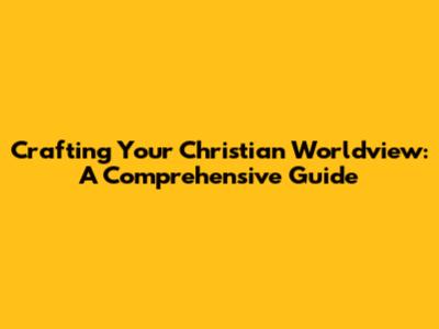 Crafting Your Christian Worldview: A Comprehensive Guide