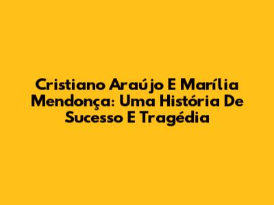 Cristiano Araújo E Marília Mendonça: Uma História De Sucesso E Tragédia