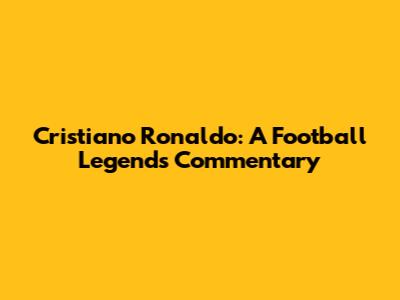 Cristiano Ronaldo: A Football Legend's Commentary