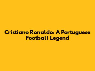 Cristiano Ronaldo: A Portuguese Football Legend