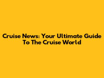 Cruise News: Your Ultimate Guide To The Cruise World