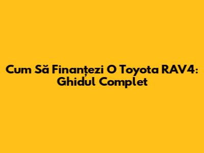 Cum Să Finanțezi O Toyota RAV4: Ghidul Complet