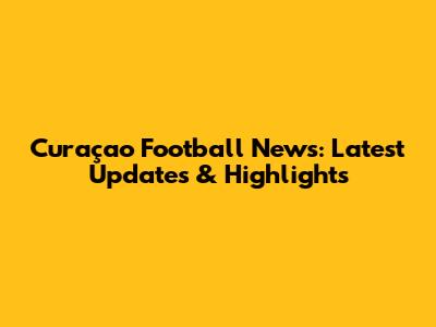 Curaçao Football News: Latest Updates & Highlights
