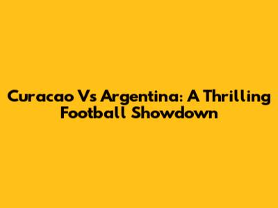 Curacao Vs Argentina: A Thrilling Football Showdown