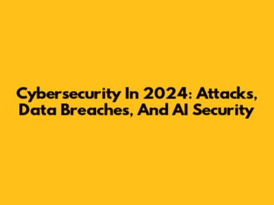 Cybersecurity In 2024: Attacks, Data Breaches, And AI Security