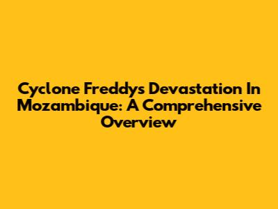 Cyclone Freddy's Devastation In Mozambique: A Comprehensive Overview