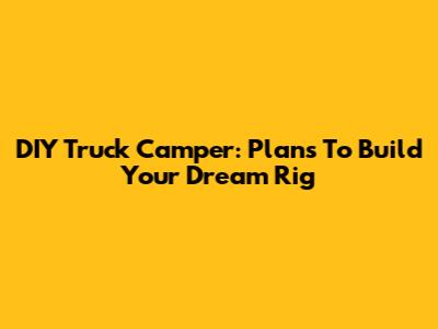 DIY Truck Camper: Plans To Build Your Dream Rig