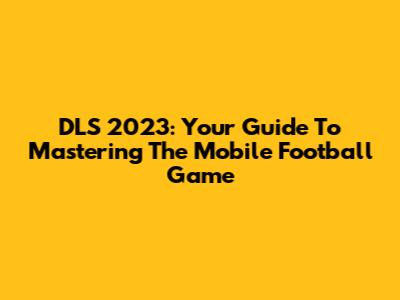 DLS 2023: Your Guide To Mastering The Mobile Football Game