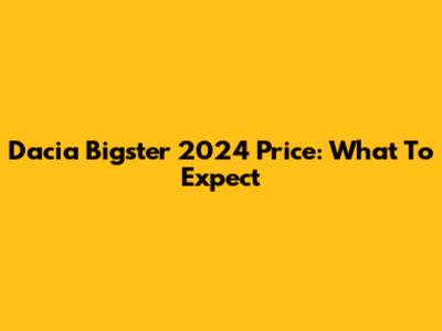Dacia Bigster 2024 Price: What To Expect