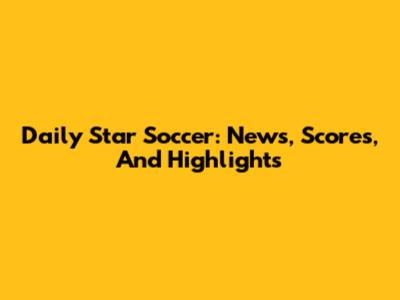 Daily Star Soccer: News, Scores, And Highlights