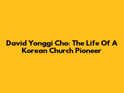 David Yonggi Cho: The Life Of A Korean Church Pioneer