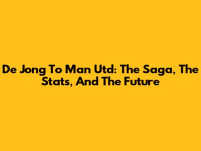 De Jong To Man Utd: The Saga, The Stats, And The Future