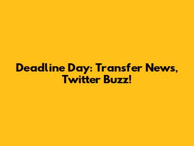 Deadline Day: Transfer News, Twitter Buzz!