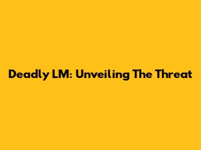 Deadly LM: Unveiling The Threat