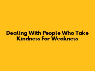 Dealing With People Who Take Kindness For Weakness