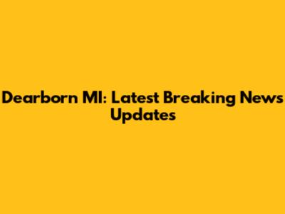 Dearborn MI: Latest Breaking News Updates