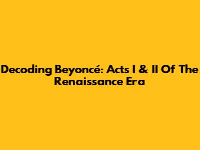 Decoding Beyoncé: Acts I & II Of The Renaissance Era