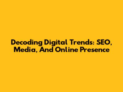 Decoding Digital Trends: SEO, Media, And Online Presence