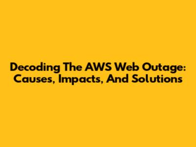 Decoding The AWS Web Outage: Causes, Impacts, And Solutions