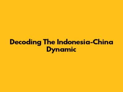 Decoding The Indonesia-China Dynamic