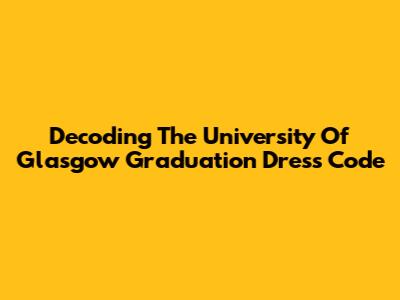 Decoding The University Of Glasgow Graduation Dress Code