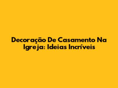 Decoração De Casamento Na Igreja: Ideias Incríveis